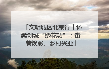 文明城区北京行丨怀柔创城“绣花功”：街巷焕彩、乡村兴业